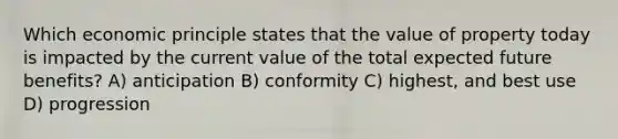 Which economic principle states that the value of property today is impacted by the current value of the total expected future benefits? A) anticipation B) conformity C) highest, and best use D) progression