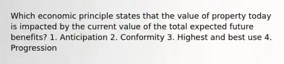 Which economic principle states that the value of property today is impacted by the current value of the total expected future benefits? 1. Anticipation 2. Conformity 3. Highest and best use 4. Progression