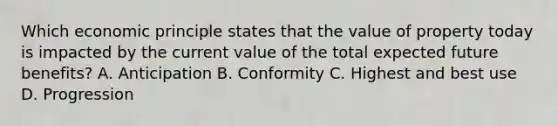 Which economic principle states that the value of property today is impacted by the current value of the total expected future benefits? A. Anticipation B. Conformity C. Highest and best use D. Progression