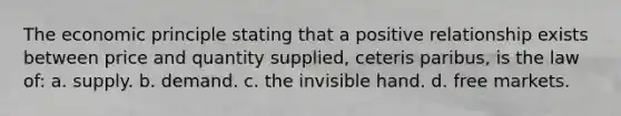 The economic principle stating that a positive relationship exists between price and quantity supplied, ceteris paribus, is the law of: a. supply. b. demand. c. the invisible hand. d. free markets.