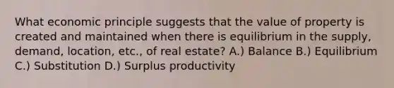 What economic principle suggests that the value of property is created and maintained when there is equilibrium in the supply, demand, location, etc., of real estate? A.) Balance B.) Equilibrium C.) Substitution D.) Surplus productivity