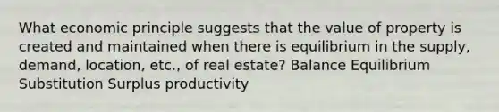 What economic principle suggests that the value of property is created and maintained when there is equilibrium in the supply, demand, location, etc., of real estate? Balance Equilibrium Substitution Surplus productivity