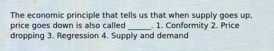 The economic principle that tells us that when supply goes up, price goes down is also called ______. 1. Conformity 2. Price dropping 3. Regression 4. Supply and demand