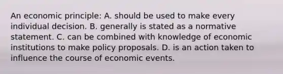 An economic principle: A. should be used to make every individual decision. B. generally is stated as a normative statement. C. can be combined with knowledge of economic institutions to make policy proposals. D. is an action taken to influence the course of economic events.