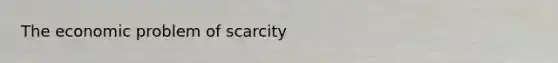 The economic problem of scarcity