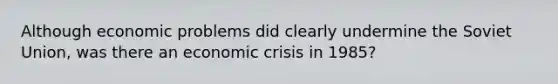 Although economic problems did clearly undermine the Soviet Union, was there an economic crisis in 1985?