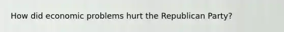 How did economic problems hurt the Republican Party?