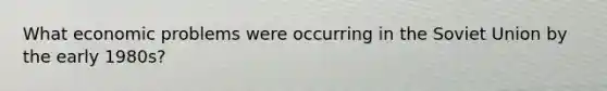 What economic problems were occurring in the Soviet Union by the early 1980s?