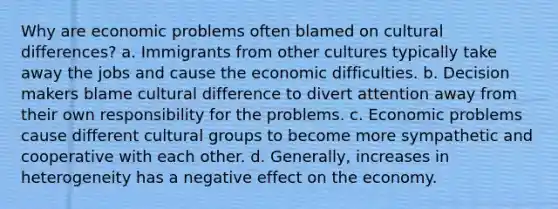 Why are economic problems often blamed on cultural differences? a. Immigrants from other cultures typically take away the jobs and cause the economic difficulties. b. Decision makers blame cultural difference to divert attention away from their own responsibility for the problems. c. Economic problems cause different cultural groups to become more sympathetic and cooperative with each other. d. Generally, increases in heterogeneity has a negative effect on the economy.