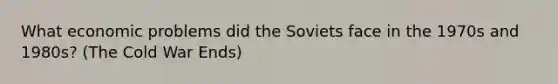 What economic problems did the Soviets face in the 1970s and 1980s? (The Cold War Ends)