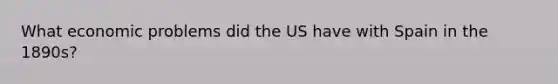 What economic problems did the US have with Spain in the 1890s?