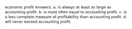 economic profit Answers: a. is always at least as large as accounting profit. b. is most often equal to accounting profit. c. is a less complete measure of profitability than accounting profit. d. will never exceed accounting profit.