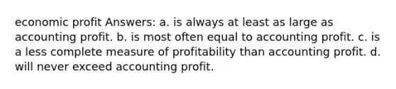 economic profit Answers: a. is always at least as large as accounting profit. b. is most often equal to accounting profit. c. is a less complete measure of profitability than accounting profit. d. will never exceed accounting profit.