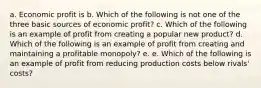 a. Economic profit is b. Which of the following is not one of the three basic sources of economic profit? c. Which of the following is an example of profit from creating a popular new product? d. Which of the following is an example of profit from creating and maintaining a profitable monopoly? e. e. Which of the following is an example of profit from reducing production costs below rivals' costs?