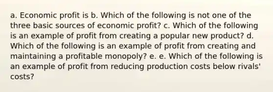 a. Economic profit is b. Which of the following is not one of the three basic sources of economic profit? c. Which of the following is an example of profit from creating a popular new product? d. Which of the following is an example of profit from creating and maintaining a profitable monopoly? e. e. Which of the following is an example of profit from reducing production costs below rivals' costs?