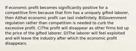 If economic profit becomes significantly positive for a competitive firm because that firm has a uniquely gifted laborer, then A)that economic profit can last indefinitely. B)Government regulation rather than competition is needed to curb the excessive profit. C)The profit will disappear as other firms bid up the price of the gifted laborer. D)The laborer will feel exploited and will leave the industry after which the economic profit disappears.