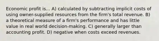 Economic profit is... A) calculated by subtracting implicit costs of using owner-supplied resources from the firm's total revenue. B) a theoretical measure of a firm's performance and has little value in real world decision-making. C) generally larger than accounting profit. D) negative when costs exceed revenues.