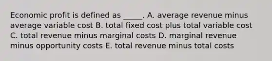 Economic profit is defined as _____. A. average revenue minus average variable cost B. total fixed cost plus total variable cost C. total revenue minus marginal costs D. marginal revenue minus opportunity costs E. total revenue minus total costs