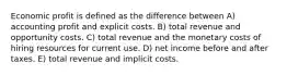 Economic profit is defined as the difference between A) accounting profit and explicit costs. B) total revenue and opportunity costs. C) total revenue and the monetary costs of hiring resources for current use. D) net income before and after taxes. E) total revenue and implicit costs.