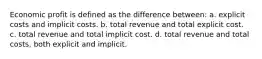 Economic profit is defined as the difference between: a. explicit costs and implicit costs. b. total revenue and total explicit cost. c. total revenue and total implicit cost. d. total revenue and total costs, both explicit and implicit.