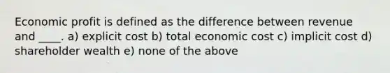 Economic profit is defined as the difference between revenue and ____. a) explicit cost b) total economic cost c) implicit cost d) shareholder wealth e) none of the above