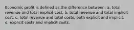 Economic profit is defined as the difference between: a. total revenue and total explicit cost. b. total revenue and total implicit cost. c. total revenue and total costs, both explicit and implicit. d. explicit costs and implicit costs.