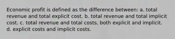 Economic profit is defined as the difference between: a. total revenue and total explicit cost. b. total revenue and total implicit cost. c. total revenue and total costs, both explicit and implicit. d. explicit costs and implicit costs.