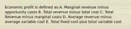 Economic profit is defined as A. Marginal revenue minus opportunity costs B. Total revenue minus total cost C. Total Revenue minus marginal costs D. Average revenue minus average variable cost E. Total fixed cost plus total variable cost