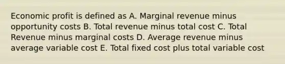 Economic profit is defined as A. Marginal revenue minus opportunity costs B. Total revenue minus total cost C. Total Revenue minus marginal costs D. Average revenue minus average variable cost E. Total fixed cost plus total variable cost