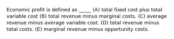 Economic profit is defined as _____ (A) total fixed cost plus total variable cost (B) total revenue minus marginal costs. (C) average revenue minus average variable cost. (D) total revenue minus total costs. (E) marginal revenue minus opportunity costs.