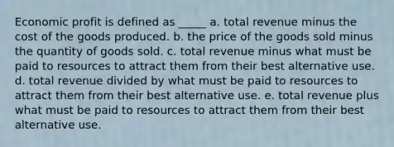 Economic profit is defined as _____ a. total revenue minus the cost of the goods produced. b. the price of the goods sold minus the quantity of goods sold. c. total revenue minus what must be paid to resources to attract them from their best alternative use. d. total revenue divided by what must be paid to resources to attract them from their best alternative use. e. total revenue plus what must be paid to resources to attract them from their best alternative use.