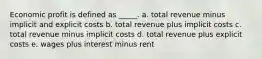 Economic profit is defined as _____.​ a. ​total revenue minus implicit and explicit costs b. ​total revenue plus implicit costs c. ​total revenue minus implicit costs d. ​total revenue plus explicit costs e. ​wages plus interest minus rent