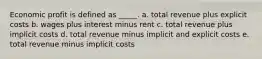 Economic profit is defined as _____.​ a. ​total revenue plus explicit costs b. ​wages plus interest minus rent c. ​total revenue plus implicit costs d. ​total revenue minus implicit and explicit costs e. ​total revenue minus implicit costs