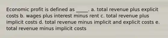 Economic profit is defined as _____.​ a. ​total revenue plus explicit costs b. ​wages plus interest minus rent c. ​total revenue plus implicit costs d. ​total revenue minus implicit and explicit costs e. ​total revenue minus implicit costs