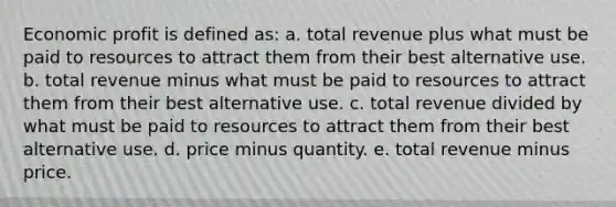 Economic profit is defined as: a. ​total revenue plus what must be paid to resources to attract them from their best alternative use. b. ​total revenue minus what must be paid to resources to attract them from their best alternative use. c. ​total revenue divided by what must be paid to resources to attract them from their best alternative use. d. ​price minus quantity. e. ​total revenue minus price.