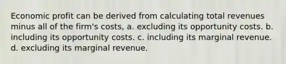 Economic profit can be derived from calculating total revenues minus all of the firm's costs, a. excluding its opportunity costs. b. including its opportunity costs. c. including its marginal revenue. d. excluding its marginal revenue.