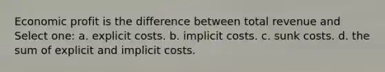 Economic profit is the difference between total revenue and Select one: a. explicit costs. b. implicit costs. c. sunk costs. d. the sum of explicit and implicit costs.