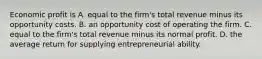 Economic profit is A. equal to the firm's total revenue minus its opportunity costs. B. an opportunity cost of operating the firm. C. equal to the firm's total revenue minus its normal profit. D. the average return for supplying entrepreneurial ability.