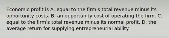 Economic profit is A. equal to the firm's total revenue minus its opportunity costs. B. an opportunity cost of operating the firm. C. equal to the firm's total revenue minus its normal profit. D. the average return for supplying entrepreneurial ability.