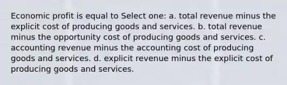 Economic profit is equal to Select one: a. total revenue minus the explicit cost of producing goods and services. b. total revenue minus the opportunity cost of producing goods and services. c. accounting revenue minus the accounting cost of producing goods and services. d. explicit revenue minus the explicit cost of producing goods and services.