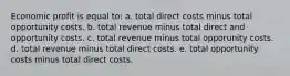 Economic profit is equal to: a. total direct costs minus total opportunity costs. b. total revenue minus total direct and opportunity costs. c. total revenue minus total opporunity costs. d. total revenue minus total direct costs. e. total opportunity costs minus total direct costs.