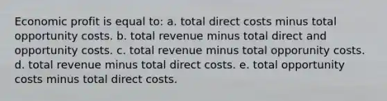 Economic profit is equal to: a. total direct costs minus total opportunity costs. b. total revenue minus total direct and opportunity costs. c. total revenue minus total opporunity costs. d. total revenue minus total direct costs. e. total opportunity costs minus total direct costs.