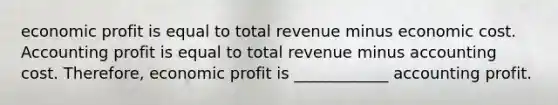 economic profit is equal to total revenue minus economic cost. Accounting profit is equal to total revenue minus accounting cost. Therefore, economic profit is ____________ accounting profit.