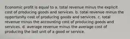 Economic profit is equal to a. total revenue minus the explicit cost of producing goods and services. b. total revenue minus the opportunity cost of producing goods and services. c. total revenue minus the accounting cost of producing goods and services. d. average revenue minus the average cost of producing the last unit of a good or service.