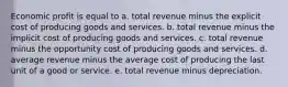 Economic profit is equal to a. total revenue minus the explicit cost of producing goods and services. b. total revenue minus the implicit cost of producing goods and services. c. total revenue minus the opportunity cost of producing goods and services. d. average revenue minus the average cost of producing the last unit of a good or service. e. total revenue minus depreciation.