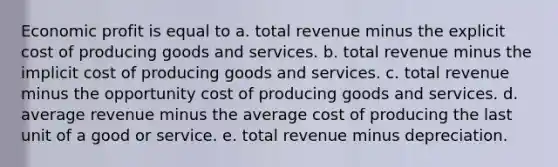 Economic profit is equal to a. total revenue minus the explicit cost of producing goods and services. b. total revenue minus the implicit cost of producing goods and services. c. total revenue minus the opportunity cost of producing goods and services. d. average revenue minus the average cost of producing the last unit of a good or service. e. total revenue minus depreciation.