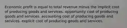 Economic profit is equal to total revenue minus the implicit cost of producing goods and services. opportunity cost of producing goods and services. accounting cost of producing goods and services. explicit cost of producing goods and services.