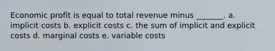 Economic profit is equal to total revenue minus _______. a. implicit costs b. explicit costs c. the sum of implicit and explicit costs d. marginal costs e. variable costs