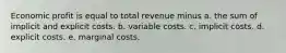 Economic profit is equal to total revenue minus a. the sum of implicit and explicit costs. b. variable costs. c. implicit costs. d. explicit costs. e. marginal costs.