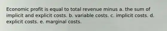 Economic profit is equal to total revenue minus a. the sum of implicit and explicit costs. b. variable costs. c. implicit costs. d. explicit costs. e. marginal costs.